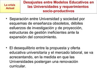 Desajustes entre Modelos Educativos en
las Universidades y requerimientos
socio-productivos
• Separación entre Universidad y sociedad por
esquemas de enseñanza obsoletos, débiles
esfuerzos de investigación y de proyección,
estructuras de gestión ineficientes ante la
expansión del conocimiento.
• El desequilibrio entre la propuesta y oferta
educativa universitaria y el mercado laboral, se va
acrecentando, en la medida en que las
Universidades postergan una renovación
curricular.
La crisis
Actual
 