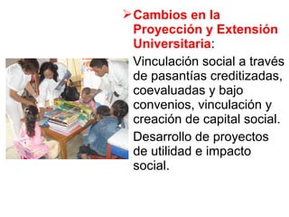 Cambios en la
Proyección y Extensión
Universitaria:
Vinculación social a través
de pasantías creditizadas,
coevaluadas y bajo
convenios, vinculación y
creación de capital social.
Desarrollo de proyectos
de utilidad e impacto
social.
 