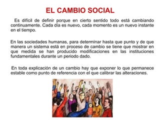Es difícil de definir porque en cierto sentido todo está cambiando
continuamente. Cada día es nuevo, cada momento es un nuevo instante
en el tiempo.
En las sociedades humanas, para determinar hasta que punto y de que
manera un sistema está en proceso de cambio se tiene que mostrar en
que medida se han producido modificaciones en las instituciones
fundamentales durante un periodo dado.
En toda explicación de un cambio hay que exponer lo que permanece
estable como punto de referencia con el que calibrar las alteraciones.
EL CAMBIO SOCIAL
 
