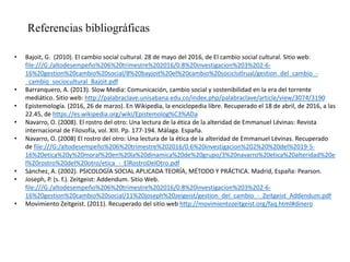 Referencias bibliográficas
• Bajoit, G. (2010). El cambio social cultural. 28 de mayo del 2016, de El cambio social cultural. Sitio web:
file:///G:/altodesempeño%206%20trimestre%202016/0.8%20investigacion%203%202-6-
16%20gestion%20cambio%20social/8%20bayjoit%20el%20cambio%20sociclutlrual/gestion_del_cambio_-
_cambio_sociocultural_Bajoit.pdf
• Barranquero, A. (2013). Slow Media: Comunicación, cambio social y sostenibilidad en la era del torrente
mediático. Sitio web: http://palabraclave.unisabana.edu.co/index.php/palabraclave/article/view/3074/3190
• Epistemología. (2016, 26 de marzo). En Wikipedia, la enciclopedia libre. Recuperado el 18 de abril, de 2016, a las
22.45, de https://es.wikipedia.org/wiki/Epistemolog%C3%ADa
• Navarro, O. (2008). El rostro del otro: Una lectura de la ética de la alteridad de Emmanuel Lévinas: Revista
internacional de Filosofía, vol. XIII. Pp. 177-194. Málaga. España.
• Navarro, O. (2008) El rostro del otro: Una lectura de la ética de la alteridad de Emmanuel Lévinas. Recuperado
de file:///G:/altodesempeño%206%20trimestre%202016/0.6%20investigacion%202%20%20del%2019-5-
16%20etica%20y%20moral%20en%20la%20dinamica%20de%20grupo/3%20navarro%20etica%20alteridad%20e
l%20rostro%20del%20otro/etica_-_ElRostroDelOtro.pdf
• Sánchez, A. (2002). PSICOLOGÍA SOCIAL APLICADA TEORÍA, MÉTODO Y PRÁCTICA. Madrid, España: Pearson.
• Joseph, P. (s. f.). Zeitgeist: Addendum. Sitio Web.
file:///G:/altodesempeño%206%20trimestre%202016/0.8%20investigacion%203%202-6-
16%20gestion%20cambio%20social/11%20joseph%20zeigeist/gestion_del_cambio_-_Zeitgeist_Addendum.pdf
• Movimiento Zeitgeist. (2011). Recuperado del sitio web http://movimientozeitgeist.org/faq.html#dinero
 