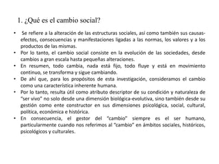 1. ¿Qué es el cambio social?
• Se refiere a la alteración de las estructuras sociales, así como también sus causas-
efectos, consecuencias y manifestaciones ligadas a las normas, los valores y a los
productos de las mismas.
• Por lo tanto, el cambio social consiste en la evolución de las sociedades, desde
cambios a gran escala hasta pequeñas alteraciones.
• En resumen, todo cambia, nada está fijo, todo fluye y está en movimiento
continuo, se transforma y sigue cambiando.
• De ahí que, para los propósitos de esta investigación, consideramos el cambio
como una característica inherente humana.
• Por lo tanto, resulta útil como atributo descriptor de su condición y naturaleza de
“ser vivo” no solo desde una dimensión biológica-evolutiva, sino también desde su
gestión como ente constructor en sus dimensiones psicológica, social, cultural,
política, económica e histórica.
• En consecuencia, el gestor del “cambio” siempre es el ser humano,
particularmente cuando nos referimos al “cambio” en ámbitos sociales, históricos,
psicológicos y culturales.
 