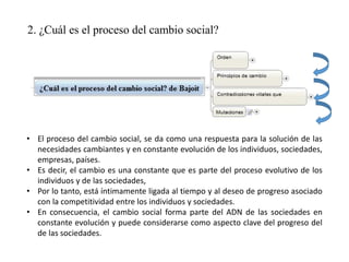 2. ¿Cuál es el proceso del cambio social?
• El proceso del cambio social, se da como una respuesta para la solución de las
necesidades cambiantes y en constante evolución de los individuos, sociedades,
empresas, países.
• Es decir, el cambio es una constante que es parte del proceso evolutivo de los
individuos y de las sociedades,
• Por lo tanto, está íntimamente ligada al tiempo y al deseo de progreso asociado
con la competitividad entre los individuos y sociedades.
• En consecuencia, el cambio social forma parte del ADN de las sociedades en
constante evolución y puede considerarse como aspecto clave del progreso del
de las sociedades.
 