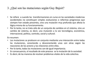 3. ¿Qué son las mutaciones según Guy Bajoit?
• Se refiere a cuando las transformaciones en curso en las sociedades modernas
occidentales no constituyen simples evoluciones o reformas progresivas que
siempre han estado presentes, sino una mutación muy profunda que afecta la
lógica misma de su funcionamiento.
• Por lo tanto, no se trata sólo de un conjunto de cambios en el sistema, sino un
cambio de sistema, es decir, una mutación a la vez tecnológica, económica,
internacional, política, contrato, social y cultural.
En resumen:
• Las mutaciones se producen en conjunto mediante una interacción entre todas
las mutaciones, conectando y desconectando unas con otras según las
reacciones de los actores y las relaciones entre ellos.
• Por lo tanto, todas las mutaciones son de igual importancia.
• En consecuencia, el resultado de este proceso se la mutación de la sociedad.
• Es decir, de las maneras de resolver problemas vitales de la vida colectiva.
 