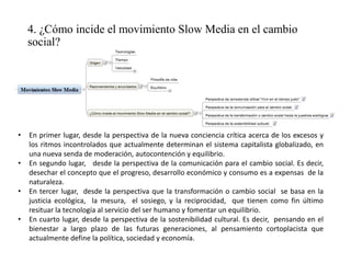 4. ¿Cómo incide el movimiento Slow Media en el cambio
social?
• En primer lugar, desde la perspectiva de la nueva conciencia crítica acerca de los excesos y
los ritmos incontrolados que actualmente determinan el sistema capitalista globalizado, en
una nueva senda de moderación, autocontención y equilibrio.
• En segundo lugar, desde la perspectiva de la comunicación para el cambio social. Es decir,
desechar el concepto que el progreso, desarrollo económico y consumo es a expensas de la
naturaleza.
• En tercer lugar, desde la perspectiva que la transformación o cambio social se basa en la
justicia ecológica, la mesura, el sosiego, y la reciprocidad, que tienen como fin último
resituar la tecnología al servicio del ser humano y fomentar un equilibrio.
• En cuarto lugar, desde la perspectiva de la sostenibilidad cultural. Es decir, pensando en el
bienestar a largo plazo de las futuras generaciones, al pensamiento cortoplacista que
actualmente define la política, sociedad y economía.
 