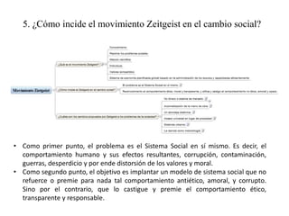 5. ¿Cómo incide el movimiento Zeitgeist en el cambio social?
• Como primer punto, el problema es el Sistema Social en sí mismo. Es decir, el
comportamiento humano y sus efectos resultantes, corrupción, contaminación,
guerras, desperdicio y por ende distorsión de los valores y moral.
• Como segundo punto, el objetivo es implantar un modelo de sistema social que no
refuerce o premie para nada tal comportamiento antiético, amoral, y corrupto.
Sino por el contrario, que lo castigue y premie el comportamiento ético,
transparente y responsable.
 