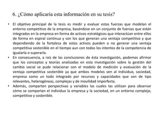 6. ¿Cómo aplicaría esta información en su tesis?
• El objetivo principal de la tesis es medir y evaluar estas fuerzas que modelan el
entorno competitivo de la empresa, basándose en un conjunto de fuerzas que están
integrados en la empresa en forma de activos estratégicos que interactúan entre ellos
de forma en espiral continua y son los que generan una ventaja competitiva y que
dependiendo de la fortaleza de estos activos pueden o no generar una ventaja
competitiva sostenible en el tiempo aun con todos los intentos de la competencia de
igualarla o superarla.
• En consecuencia, a raíz de las conclusiones de ésta investigación, podemos afirmar
que los conceptos y teorías analizadas en esta investigación sobre la gestión del
cambio social se pude relacionar con el modelo de medición y evaluación de la
ventaja competitiva sostenible ya que ambos modelos ven al individuo, sociedad,
empresa como un todo integrado por recursos y capacidades que son de tipo
relevantes, heterogéneas, complejas y de movilidad imperfecta.
• Además, comparten perspectivas y variables las cuales las utilizan para observar
cómo se comportan el individuo la empresa y la sociedad, en un entorno complejo,
competitivo y sostenible.
 