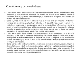 Conclusiones y recomendaciones
• Como primer punto, de lo que trata es de comprender el mundo actual y principalmente a los
individuos y a los colectivos mediante un modelo de análisis de los cambios sociales y
culturales, para así, ayudarlos a entender mejor, a hacerlos más inteligibles y así orientar de
manera más adecuada su acción.
• Como segundo punto, se puede observar que el mundo está en constantes mutaciones
tecnológicas, económicas, culturales, y además, en la actualidad se pueden observar otras
mutaciones en proceso de cambio, como las de la comunicación e información, y como ya
vimos en esta investigación, la de la hipercompetencia causada por la globalización, así como
también, se puede observar las mutaciones que tienen que ver con el fin de las grandes
ideologías y de los movimientos sociales que estaban ligados a ellas.
• Como tercer punto, es de esperar que como resultado de las mutaciones de la era post
industrial, se de paso a diferentes movimientos de cambio como los analizados en esta
investigación, el movimiento Slow y el Zeitgeist, los cuales se originan en los principios de
cambio social de Bajoit, la cual se basa en las contradicciones vitales que modelan el cambio
social y en la mutaciones.
• Como cuarto punto, existe un denominador común: el cambio es constante, es esencial para el
desarrollo humano y de la sociedad, es descriptivo, explicativo y aspiracional, es decir, ayuda al
individuo y a la sociedad a ser conscientes de estar conscientes y para estar conscientes de la
situación actual, objetivos estratégicos, metas, indicadores y responsables que somos como un
individuo colectivo de nuestro presente y futuro.
 