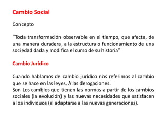 Cambio Social
Concepto
“Toda transformación observable en el tiempo, que afecta, de
una manera duradera, a la estructura o funcionamiento de una
sociedad dada y modifica el curso de su historia”
Cambio Jurídico
Cuando hablamos de cambio jurídico nos referimos al cambio
que se hace en las leyes. A las derogaciones.
Son Los cambios que tienen las normas a partir de los cambios
sociales (la evolución) y las nuevas necesidades que satisfacen
a los individuos (el adaptarse a las nuevas generaciones).
 