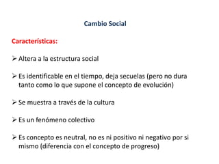 Cambio Social
Características:
Altera a la estructura social
Es identificable en el tiempo, deja secuelas (pero no dura
tanto como lo que supone el concepto de evolución)
Se muestra a través de la cultura
Es un fenómeno colectivo
Es concepto es neutral, no es ni positivo ni negativo por si
mismo (diferencia con el concepto de progreso)
 