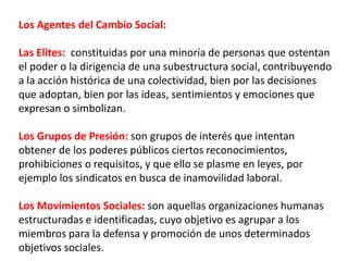 Los Agentes del Cambio Social:
Las Elites: constituidas por una minoría de personas que ostentan
el poder o la dirigencia de una subestructura social, contribuyendo
a la acción histórica de una colectividad, bien por las decisiones
que adoptan, bien por las ideas, sentimientos y emociones que
expresan o simbolizan.
Los Grupos de Presión: son grupos de interés que intentan
obtener de los poderes públicos ciertos reconocimientos,
prohibiciones o requisitos, y que ello se plasme en leyes, por
ejemplo los sindicatos en busca de inamovilidad laboral.
Los Movimientos Sociales: son aquellas organizaciones humanas
estructuradas e identificadas, cuyo objetivo es agrupar a los
miembros para la defensa y promoción de unos determinados
objetivos sociales.
 