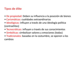 Tipos de élite
• De propiedad: Deben su influencia a la posesión de bienes
• Carismáticas: cualidades extraordinarias
• Ideológicas: influyen a través de una ideología política
(contraélites)
• Tecnocráticas: influyen a través de sus conocimientos
• Simbólicas: simbolizan valores y emociones (todas)
• Tradicionales: basadas en la costumbre, se oponen a los
cambios
 