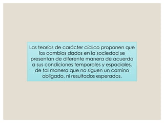 Las teorías de carácter cíclico proponen que
los cambios dados en la sociedad se
presentan de diferente manera de acuerdo
a sus condiciones temporales y espaciales,
de tal manera que no siguen un camino
obligado, ni resultados esperados.
 