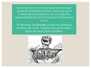 El cambio es un proceso permanente que
produce transformaciones continuas en el
interior de la sociedad o en su conjunto
dependiendo de los factores que intervienen
en el.
En términos temporales podemos distinguir
cambios de corto, mediano(coyunturales) y
largo alcance (estructurales).
 