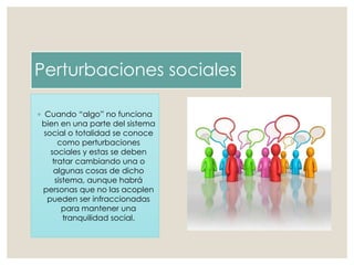 Perturbaciones sociales
◦ Cuando “algo” no funciona
bien en una parte del sistema
social o totalidad se conoce
como perturbaciones
sociales y estas se deben
tratar cambiando una o
algunas cosas de dicho
sistema, aunque habrá
personas que no las acoplen
pueden ser infraccionadas
para mantener una
tranquilidad social.
 