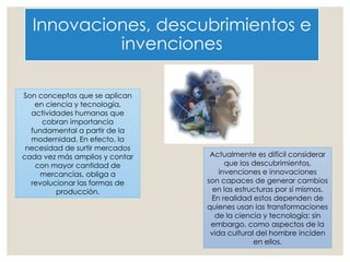 Innovaciones, descubrimientos e
invenciones
Son conceptos que se aplican
en ciencia y tecnología,
actividades humanas que
cobran importancia
fundamental a partir de la
modernidad. En efecto, la
necesidad de surtir mercados
cada vez más amplios y contar
con mayor cantidad de
mercancías, obliga a
revolucionar las formas de
producción.
Actualmente es difícil considerar
que los descubrimientos,
invenciones e innovaciones
son capaces de generar cambios
en las estructuras por sí mismos.
En realidad estos dependen de
quienes usan las transformaciones
de la ciencia y tecnología; sin
embargo, como aspectos de la
vida cultural del hombre inciden
en ellos.
 