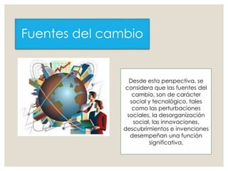 Fuentes del cambio
Desde esta perspectiva, se
considera que las fuentes del
cambio, son de carácter
social y tecnológico, tales
como las perturbaciones
sociales, la desorganización
social, las innovaciones,
descubrimientos e invenciones
desempeñan una función
significativa.
 