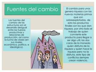 Fuentes del cambio
Las fuentes del
cambio de las
estructuras son el
desarrollo desigual
entre las fuerzas
productivas y
relaciones de
producción, así como
la lucha de clases (en
sus niveles
económico, político, e
ideológico).
El cambio para unos
genera riqueza con las
nuevas materias primas
que son
sobreexplotadas, de
esto los productos
finales son los que dan
riqueza, por otro lado el
trabajo de quien
convierte este
producto para llegar a
ser algo util, las dos
caras de la moneda
quien disfruta de la
riqueza y quien hace la
riqueza pero no la
disfruta, este tipo de
conflictos siempre
crean violencia.
 