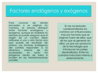 Factores endógenos y exógenos
Para conocer de dónde
proceden o se originan los
cambios, es preciso distinguir
entre factores endógenos y
exógenos, aunque en realidad no
siempre se puede asegurar que el
origen de un cambio debe
atribuirse a uno u otro factor sino
que puede ser resultado de
ambos. Los factores endógenos
del cambio responden a la
dinámica interna de las
sociedades, en tanto los
exógenos vienen de fuera e
inciden en las transformaciones
sociales.
En las sociedades
subdesarrolladas los
cambios son influenciados
más por factores que se
originan fuera de ellas, que
de los que se generan en
ellas, ya que son producto
de la tecnología que
introducen los países
desarrollados. Entre los
cambios inducidos interna o
externamente.
 