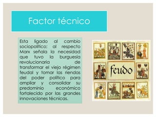 Factor técnico
Esta ligado al cambio
sociopolítico; al respecto
Marx señala la necesidad
que tuvo la burguesía
revolucionaria de
transformar el viejo régimen
feudal y tomar las riendas
del poder político para
ampliar y consolidar su
predominio económico
fortalecido por las grandes
innovaciones técnicas.
 
