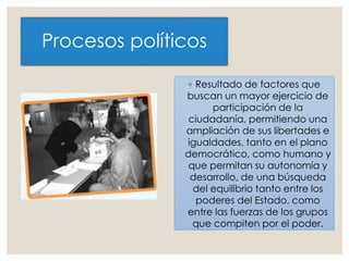 Procesos políticos
◦ Resultado de factores que
buscan un mayor ejercicio de
participación de la
ciudadanía, permitiendo una
ampliación de sus libertades e
igualdades, tanto en el plano
democrático, como humano y
que permitan su autonomía y
desarrollo, de una búsqueda
del equilibrio tanto entre los
poderes del Estado, como
entre las fuerzas de los grupos
que compiten por el poder.
 
