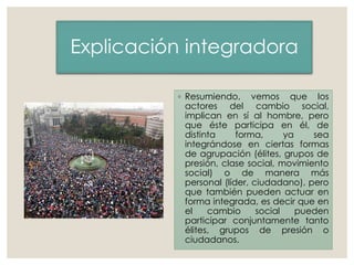 Explicación integradora
◦ Resumiendo, vemos que los
actores del cambio social,
implican en sí al hombre, pero
que éste participa en él, de
distinta forma, ya sea
integrándose en ciertas formas
de agrupación (élites, grupos de
presión, clase social, movimiento
social) o de manera más
personal (líder, ciudadano), pero
que también pueden actuar en
forma integrada, es decir que en
el cambio social pueden
participar conjuntamente tanto
élites, grupos de presión o
ciudadanos.
 