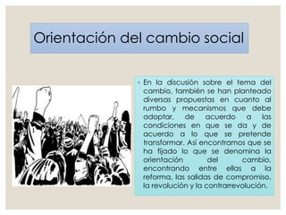 Orientación del cambio social
◦ En la discusión sobre el tema del
cambio, también se han planteado
diversas propuestas en cuanto al
rumbo y mecanismos que debe
adoptar, de acuerdo a las
condiciones en que se da y de
acuerdo a lo que se pretende
transformar. Así encontramos que se
ha fijado lo que se denomina la
orientación del cambio,
encontrando entre ellas a la
reforma, las salidas de compromiso,
la revolución y la contrarrevolución.
 