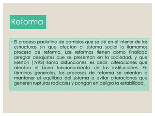 Reforma
◦ El proceso paulatino de cambios que se dé en el interior de las
estructuras sin que afecten al sistema social lo llamamos
proceso de reforma. Las reformas tienen como finalidad
arreglar desajustes que se presentan en la sociedad, y que
Merton (1992) llama disfunciones, es decir, alteraciones que
afectan el buen funcionamiento de las instituciones. En
términos generales, los procesos de reforma se orientan a
mantener el equilibrio del sistema o evitar alteraciones que
generen rupturas radicales y pongan en peligro la estabilidad.
 