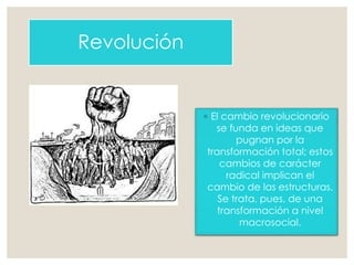 Revolución
◦ El cambio revolucionario
se funda en ideas que
pugnan por la
transformación total; estos
cambios de carácter
radical implican el
cambio de las estructuras.
Se trata, pues, de una
transformación a nivel
macrosocial.
 