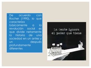 ◦ De acuerdo con
Rocher (1990), lo que
caracteriza
básicamente a la
revolución social es
que divide netamente
la historia de una
sociedad en un antes y
un después
profundamente
diferentes
 