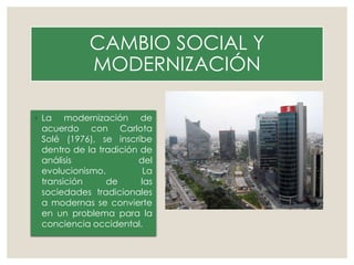 CAMBIO SOCIAL Y
MODERNIZACIÓN
◦ La modernización de
acuerdo con Carlota
Solé (1976), se inscribe
dentro de la tradición de
análisis del
evolucionismo. La
transición de las
sociedades tradicionales
a modernas se convierte
en un problema para la
conciencia occidental.
 