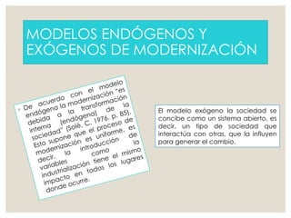 MODELOS ENDÓGENOS Y
EXÓGENOS DE MODERNIZACIÓN
El modelo exógeno la sociedad se
concibe como un sistema abierto, es
decir, un tipo de sociedad que
interactúa con otras, que la influyen
para generar el cambio.
 