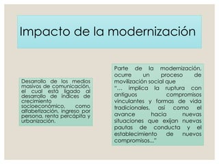 Impacto de la modernización
Desarrollo de los medios
masivos de comunicación,
el cual está ligado al
desarrollo de índices de
crecimiento
socioeconómico, como
alfabetización, ingreso por
persona, renta percápita y
urbanización.
Parte de la modernización,
ocurre un proceso de
movilización social que
“… implica la ruptura con
antiguos compromisos
vinculantes y formas de vida
tradicionales, así como el
avance hacia nuevas
situaciones que exijan nuevas
pautas de conducta y el
establecimiento de nuevos
compromisos...”
 