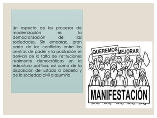 Un aspecto de los procesos de
modernización es la
democratización de las
sociedades. Sin embargo, gran
parte de los conflictos entre los
centros de poder y la población se
derivan de la falta de instituciones
realmente democráticas en la
estructura política, así como de la
disposición del Estado a cederlo y
de la sociedad civil a asumirla.
 