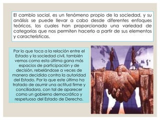 El cambio social, es un fenómeno propio de la sociedad, y su
análisis se puede llevar a cabo desde diferentes enfoques
teóricos, los cuales han proporcionado una variedad de
categorías que nos permiten hacerlo a partir de sus elementos
y características.
Por lo que toca a la relación entre el
Estado y la sociedad civil, también
vemos como esta última gana más
espacios de participación y de
decisión, rebelándose a veces de
manera decidida contra la autoridad
del Estado. Por lo que este último ha
tratado de asumir una actitud firme y
conciliadora, con tal de aparecer
como un gobierno democrático y
respetuoso del Estado de Derecho.
 