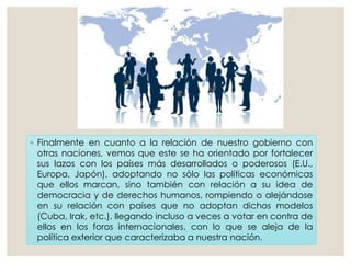◦ Finalmente en cuanto a la relación de nuestro gobierno con
otras naciones, vemos que este se ha orientado por fortalecer
sus lazos con los países más desarrollados o poderosos (E.U.,
Europa, Japón), adoptando no sólo las políticas económicas
que ellos marcan, sino también con relación a su idea de
democracia y de derechos humanos, rompiendo o alejándose
en su relación con países que no adoptan dichos modelos
(Cuba, Irak, etc.), llegando incluso a veces a votar en contra de
ellos en los foros internacionales, con lo que se aleja de la
política exterior que caracterizaba a nuestra nación.
 