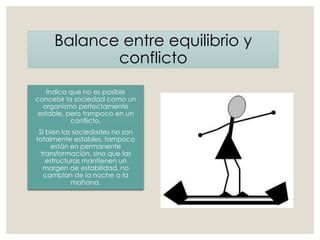 Balance entre equilibrio y
conflicto
Indica que no es posible
concebir la sociedad como un
organismo perfectamente
estable, pero tampoco en un
conflicto.
Si bien las sociedades no son
totalmente estables, tampoco
están en permanente
transformación, sino que las
estructuras mantienen un
margen de estabilidad, no
cambian de la noche a la
mañana.
 