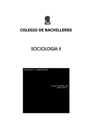 COLEGIO DE BACHILLERES 
SOCIOLOGÍA II 
FASCÍCULO 1. CAMBIO SOCIAL 
2 
Autores: Luis Badillo Islas 
Edith Lázaro C. 
 