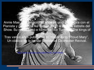 Annie Mae, con tan solo 18 años se unió a una gira con el  Pianista y guitarrista Ike Turner. Pasó a ser una estrella del  Show. Su grupo pasó a llamarse ¨Ike Turner & The kings of Rhytrn¨  Tras varios años publicaron su mayor éxito “Proud Mary”,  Un clásico de la banda Creedenal Clearwater Revival. http://www.youtube.com/watch?v=M_HuOVtHxd 