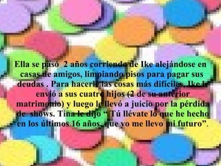 Ella se pasó  2 años corriendo de Ike alejándose en casas de amigos, limpiando pisos para pagar sus  deudas . Para hacerle las cosas más difíciles, Ike le envió a sus cuatro hijos (2 de su anterior matrimonio) y luego le llevó a juicio por la pérdida de  shows. Tina le dijo “ Tú llévate lo que he hecho en los últimos 16 años, que yo me llevo mi futuro” . 