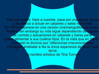 Tina con cuatro  hijos a cuestas, pasa por una época oscura y se dedica a actuar en cabarets y salas nocturnas. En 1975 reaparece en una versión cinematográfica de la obra  “ Tommy” sin embargo su vida sigue dependiendo de cupones de comida y actuaciones en cabarets y bares parar  poder alimentar a sus cuatros hijos. En la vista que en 1976 le concedió el divorcio por “diferencias irreconociliables” Consiguió arrebatar a Ike la única esperanza de futuro que  tenía: el nombre artístico de Tina Turner. 
