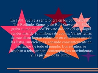 En 1981 vuelve a ser telonera en los conciertos de The Rollinde  Stones y de Rod Stowert.En 1984 graba su mejor disco”Private dancer”del que logra vender más de 10 millones de copias. Varios temas de este disco logran colocarse en el número uno de las listas  amercicanas, sonando constantemente en las radios de todo el mundo. Los estadios se llenaban a rebosar para contemplar los movimientos y las piernas de la Turner. 