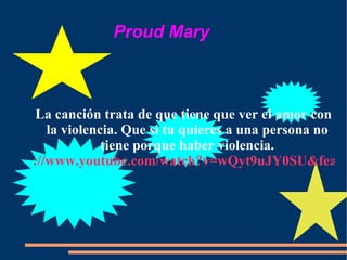 La canción trata de que tiene que ver el amor con la violencia. Que si tu quieres a una persona no tiene porque haber violencia. ://www.youtube.com/watch?v=wQyt9uJY0SU&feature=PlayList&p=C7E75E Proud Mary  