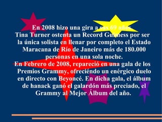 En 2008 hizo una gira a sus 69 años. Tina Turner ostenta un Record Guimess por ser la única solista en llenar por completo el Estado Maracana de Río de Janeiro más de 180.000 personas en una sola noche. En Febrero de 2008, repareció en una gala de los Premios Grammy, ofreciéndo un enérgico duelo en directo con Beyoncé. En dicha gala, el álbum de hanack ganó el galardón más preciado, el Grammy al Mejor Álbum del año.   