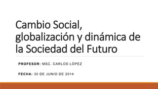 Cambio Social,
globalización y dinámica de
la Sociedad del Futuro
PROFESOR: MSC. CARLOS LÓPEZ
FECHA: 30 DE JUNIO DE 2014
 