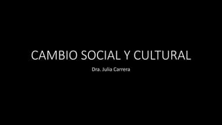 CAMBIO SOCIAL Y CULTURAL
Dra. Julia Carrera
 