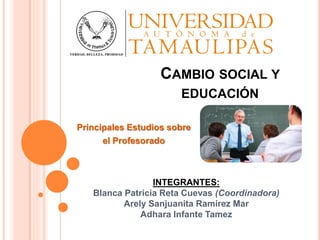 CAMBIO SOCIAL Y
EDUCACIÓN
Principales Estudios sobre
el Profesorado
INTEGRANTES:
Blanca Patricia Reta Cuevas (Coordinadora)
Arely Sanjuanita Ramírez Mar
Adhara Infante Tamez
 