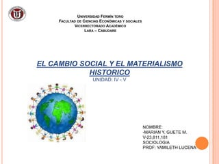 UNIVERSIDAD FERMÍN TORO
     FACULTAD DE CIENCIAS ECONÓMICAS Y SOCIALES
             VICERRECTORADO ACADÉMICO
                  LARA – CABUDARE




EL CAMBIO SOCIAL Y EL MATERIALISMO
            HISTORICO
                      UNIDAD: IV - V




                                                  NOMBRE:
                                                  -MARIAN Y. GUETE M.
                                                  V-23,811,181
                                                  SOCIOLOGIA
                                                  PROF: YAMILETH LUCENA
 