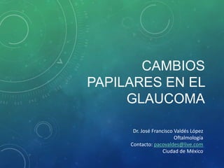 CAMBIOS
PAPILARES EN EL
GLAUCOMA
Dr. José Francisco Valdés López
Oftalmología
Contacto: pacovaldes@live.com
Ciudad de México
 