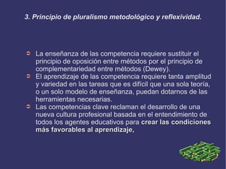 3. Principio de pluralismo metodológico y reflexividad.
➲ La enseñanza de las competencia requiere sustituir el
principio de oposición entre métodos por el principio de
complementariedad entre métodos (Dewey).
➲ El aprendizaje de las competencia requiere tanta amplitud
y variedad en las tareas que es difícil que una sola teoría,
o un solo modelo de enseñanza, puedan dotarnos de las
herramientas necesarias.
➲ Las competencias clave reclaman el desarrollo de una
nueva cultura profesional basada en el entendimiento de
todos los agentes educativos para crear las condicionescrear las condiciones
más favorables al aprendizaje,más favorables al aprendizaje,
 