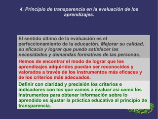 4. Principio de transparencia en la evaluación de los
aprendizajes.
El sentido último de la evaluación es el
perfeccionamiento de la educación. Mejorar su calidad,
su eficacia y lograr que pueda satisfacer las
necesidades y demandas formativas de las personas.
Hemos de encontrar el modo de lograr que los
aprendizajes adquiridos puedan ser reconocidos y
valorados a través de los instrumentos más eficaces y
de los criterios más adecuados.
Definir con claridad y precisión los criterios e
indicadores con los que vamos a evaluar así como los
instrumentos para obtener información sobre lo
aprendido es ajustar la práctica educativa al principio de
transparencia.
 